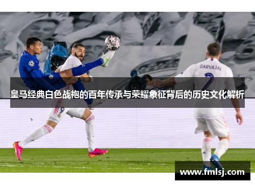 皇马经典白色战袍的百年传承与荣耀象征背后的历史文化解析